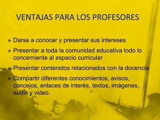    Darse a conocer y presentar sus intereses
   Presentar a toda la comunidad educativa todo lo
    concerniente al espacio curricular
   Presentar contenidos relacionados con la docencia
   Compartir diferentes conocimientos, avisos,
    concejos, enlaces de interés, textos, imágenes,
    audio y video.
 