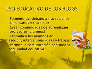 Fomento    del debate, a traves de los
comentarios y trackback.
Crear comunidades de aprendizaje
(profesores, alumnos)
Estimula a los alumnos en
escribir, intercambiar ideas y trabajar en equipo
Permite la comunicación con toda la
comunidad educativa.
 
