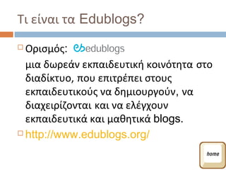Τι είναι τα Edublogs?
 Ορισμός:
  μια δωρεάν εκπαιδευτική κοινότητα στο
  διαδίκτυο, που επιτρέπει στους
  εκπαιδευτικούς να δημιουργούν, να
  διαχειρίζονται και να ελέγχουν
  εκπαιδευτικά και μαθητικά blogs.
 http://www.edublogs.org/
 
