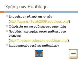Χρήση των Edublogs
 Δημοσίευση υλικού και πηγών
  (http://spanish1olah2009.edublogs.org/)
 Φιλοξενία online συζητήσεων στην τάξη

 Προσθήκη εμπειρίας στους μαθητές στο

  blogging
  (http://thesciencefactory.edublogs.org/)
 Διαμοιρασμός σχεδίων μαθημάτων
 