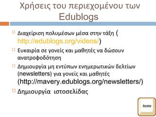 Χρήσεις του περιεχομένου των
             Edublogs
   Διαχείριση πολυμέσων μέσα στην τάξη (
    http://edublogs.org/videos/)
   Ευκαιρία σε γονείς και μαθητές να δώσουν
    ανατροφοδότηση
   Δημιουργία μη εντύπων ενημερωτικών δελτίων
    (newsletters) για γονείς και μαθητές
  (http://mavery.edublogs.org/newsletters/)
 Δημιουργία ιστοσελίδας
 