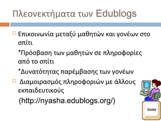 Πλεονεκτήματα των Edublogs
 Επικοινωνία μεταξύ μαθητών και γονέων στο
  σπίτι
  *Πρόσβαση των μαθητών σε πληροφορίες
  από το σπίτι
  *Δυνατότητας παρέμβασης των γονέων
 Διαμοιρασμός πληροφοριών με άλλους

  εκπαιδευτικούς
    (http://nyasha.edublogs.org/)
 