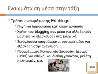 Ενσωμάτωση μέσα στην τάξη
   Τρόποι ενσωμάτωσης Edublogs:
      Πηγή για δημοσίευση κατ’ οίκον εργασιών
      Χρήση του blogging σαν μέσο για αλλοδαπούς
       μαθητές να εξασκηθούν στα ελληνικά
      Ξενόγλωσσα προγράμματα: συναφές μέσο για
       εξάσκηση στην ανάγνωση
      Προγράμματα Κοινωνικών Σπουδών: Δεσμοί
       (links) για εθνικά και διεθνή γεγονότα, μελέτη
       πολιτισμών, κ.α.
 