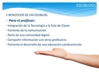 EDUBLOGS
• BENEFICIOS DE UN EDUBLOG

Para el profesor:
◦ Integración de la Tecnología a la Sala de Clases
◦ Fomento de la comunicación
◦ Parte de una comunidad digital
◦ Compartir información con otros profesores
◦ Fomenta el desarrollo de una educación constructivista

 