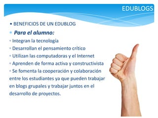 EDUBLOGS
• BENEFICIOS DE UN EDUBLOG

Para el alumno:
◦ Integran la tecnología
◦ Desarrollan el pensamiento crítico
◦ Utilizan las computadoras y el Internet
◦ Aprenden de forma activa y constructivista
◦ Se fomenta la cooperación y colaboración
entre los estudiantes ya que pueden trabajar
en blogs grupales y trabajar juntos en el
desarrollo de proyectos.

 