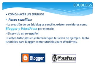 EDUBLOGS
• COMO HACER UN EDUBLOG

Pasos sencillos:
◦ La creación de un Edublog es sencillo, existen servidores como
Blogger y WordPress por ejemplo.
◦ El servicio es en español.
◦ Existen tutoriales en el Internet que te sirven de ejemplo. Tanto
tutoriales para Blogger como tutoriales para WordPress.

 