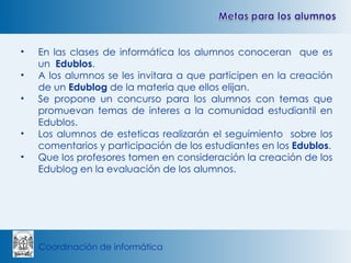 En las clases de informática los alumnos conoceran  que es un  Edublos . A los alumnos se les invitara a que participen en la creación de un  Edublog  de la materia que ellos elijan. Se propone un concurso para los alumnos con temas que promuevan temas de interes a la comunidad estudiantil en Edublos. Los alumnos de esteticas realizarán el seguimiento  sobre los comentarios y participación de los estudiantes en los  Edublos . Que los profesores tomen en consideración la creación de los Edublog en la evaluación de los alumnos. 