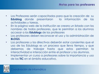 Los Profesores serán capacitados para que la creación de  su  Edublog  donde presentaran  la información de las actividades y tareas. En la página web de la institución se creara un listado con los nombres de todos profesores, que le permitan a los alumnos accesar a los  Edublogs  de los profesores Los profesores deben reconocer el uso y la administración de  BLOGS . Los profesores y los directivos deberán estar consientes que el uso de los Edublogs es un proceso que lleva tiempo, y que debemos de trabajar hasta que estos permitan la interactividad e interacción entre el profesor y los alumnos. Implementar un curso a profesores sobre la importancia y uso de las  TIC  en el ámbito educativo. 
