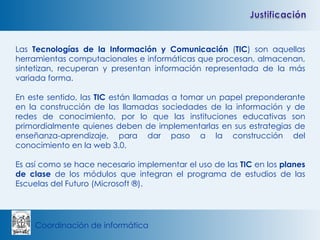 Las  Tecnologías de la Información y Comunicación  ( TIC ) son aquellas herramientas computacionales e informáticas que procesan, almacenan, sintetizan, recuperan y presentan información representada de la más variada forma.  En este sentido, las  TIC  están llamadas a tomar un papel preponderante en la construcción de las llamadas sociedades de la información y de redes de conocimiento, por lo que las instituciones educativas son primordialmente quienes deben de implementarlas en sus estrategias de enseñanza-aprendizaje, para dar paso a la construcción del conocimiento en la web 3.0. Es así como se hace necesario implementar el uso de las  TIC  en los  planes de clase  de los módulos que integran el programa de estudios de las Escuelas del Futuro (Microsoft ®). 