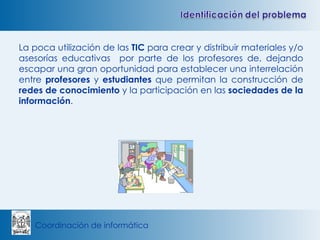 La poca utilización de las  TIC  para crear y distribuir materiales y/o asesorías educativas  por parte de los profesores de, dejando escapar una gran oportunidad para establecer una interrelación entre  profesores  y  estudiantes  que permitan la construcción de  redes de conocimiento  y la participación en las  sociedades de la información . 