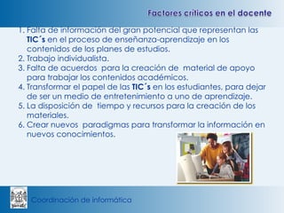 Falta de información del gran potencial que representan las  TIC´s  en el proceso de enseñanza-aprendizaje en los contenidos de los planes de estudios.  Trabajo individualista. Falta de acuerdos  para la creación de  material de apoyo para trabajar los contenidos académicos. Transformar el papel de las  TIC´s  en los estudiantes, para dejar de ser un medio de entretenimiento a uno de aprendizaje. La disposición de  tiempo y recursos para la creación de los materiales. Crear nuevos  paradigmas para transformar la información en nuevos conocimientos. 
