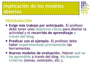 PROGRAMACIÓN Exige más trabajo por anticipado . El profesor debe tener unos  objetivos claros  para diseñar la actividad y el  recorrido de aprendizaje   a través del blog .  Predicar con el ejemplo . El profesor debe haber  experimentado previamente  las herramientas. Nuevos modelos de evaluación.  Valorar  qué se ha aprendido  a través del blog.  No imponer criterios  (temas, extensión, etc.).  Implicación de los modelos abiertos 