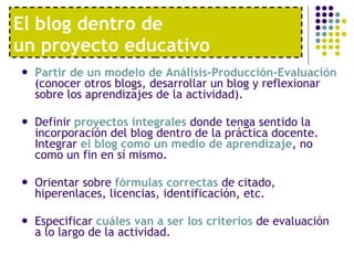 El blog dentro de  un proyecto educativo Partir de un modelo de Análisis-Producción-Evaluación  (conocer otros blogs, desarrollar un blog y reflexionar sobre los aprendizajes de la actividad).  Definir  proyectos integrales  donde tenga sentido la incorporación del blog dentro de la práctica docente. Integrar  el blog como un medio de aprendizaje , no como un fin en sí mismo.  Orientar sobre  fórmulas correctas  de citado, hiperenlaces, licencias, identificación, etc.  Especificar  cuáles van a ser los criterios  de evaluación a lo largo de la actividad. 