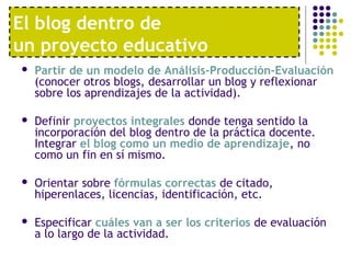 El blog dentro de
un proyecto educativo
 Partir de un modelo de Análisis-Producción-Evaluación
(conocer otros blogs, desarrollar un blog y reflexionar
sobre los aprendizajes de la actividad).
 Definir proyectos integrales donde tenga sentido la
incorporación del blog dentro de la práctica docente.
Integrar el blog como un medio de aprendizaje, no
como un fin en sí mismo.
 Orientar sobre fórmulas correctas de citado,
hiperenlaces, licencias, identificación, etc.
 Especificar cuáles van a ser los criterios de evaluación
a lo largo de la actividad.
 