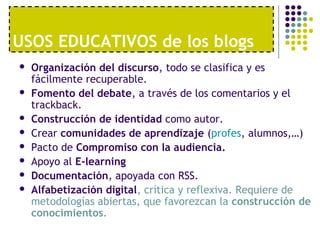 USOS EDUCATIVOS de los blogs
 Organización del discurso, todo se clasifica y es
fácilmente recuperable.
 Fomento del debate, a través de los comentarios y el
trackback.
 Construcción de identidad como autor.
 Crear comunidades de aprendizaje (profes, alumnos,…)
 Pacto de Compromiso con la audiencia.
 Apoyo al E-learning
 Documentación, apoyada con RSS.
 Alfabetización digital, crítica y reflexiva. Requiere de
metodologías abiertas, que favorezcan la construcción de
conocimientos.
 