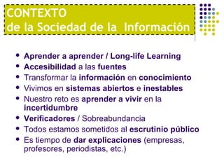  Aprender a aprender / Long-life Learning
 Accesibilidad a las fuentes
 Transformar la información en conocimiento
 Vivimos en sistemas abiertos e inestables
 Nuestro reto es aprender a vivir en la
incertidumbre
 Verificadores / Sobreabundancia
 Todos estamos sometidos al escrutinio público
 Es tiempo de dar explicaciones (empresas,
profesores, periodistas, etc.)
CONTEXTO
de la Sociedad de la Información
 