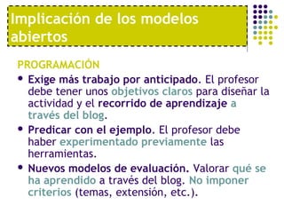 Implicación de los modelos 
abiertos 
PROGRAMACIÓN 
 Exige más trabajo por anticipado. El profesor 
debe tener unos objetivos claros para diseñar la 
actividad y el recorrido de aprendizaje a 
través del blog. 
 Predicar con el ejemplo. El profesor debe 
haber experimentado previamente las 
herramientas. 
 Nuevos modelos de evaluación. Valorar qué se 
ha aprendido a través del blog. No imponer 
criterios (temas, extensión, etc.). 
 