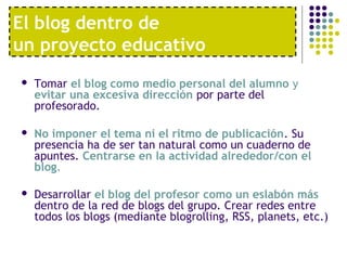 El blog dentro de 
un proyecto educativo 
 Tomar el blog como medio personal del alumno y 
evitar una excesiva dirección por parte del 
profesorado. 
 No imponer el tema ni el ritmo de publicación. Su 
presencia ha de ser tan natural como un cuaderno de 
apuntes. Centrarse en la actividad alrededor/con el 
blog. 
 Desarrollar el blog del profesor como un eslabón más 
dentro de la red de blogs del grupo. Crear redes entre 
todos los blogs (mediante blogrolling, RSS, planets, etc.) 
 