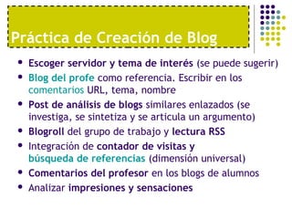 Práctica de Creación de Blog 
 Escoger servidor y tema de interés (se puede sugerir) 
 Blog del profe como referencia. Escribir en los 
comentarios URL, tema, nombre 
 Post de análisis de blogs similares enlazados (se 
investiga, se sintetiza y se articula un argumento) 
 Blogroll del grupo de trabajo y lectura RSS 
 Integración de contador de visitas y 
búsqueda de referencias (dimensión universal) 
 Comentarios del profesor en los blogs de alumnos 
 Analizar impresiones y sensaciones 
 