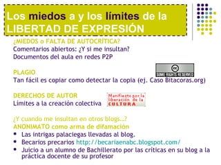 Los miedos a y los límites de la 
LIBERTAD DE EXPRESIÓN 
¿MIEDOS o FALTA DE AUTOCRÍTICA? 
Comentarios abiertos: ¿Y si me insultan? 
Documentos del aula en redes P2P 
PLAGIO 
Tan fácil es copiar como detectar la copia (ej. Caso Bitacoras.org) 
DERECHOS DE AUTOR 
Límites a la creación colectiva 
¿Y cuando me insultan en otros blogs…? 
ANONIMATO como arma de difamación 
 Las intrigas palaciegas llevadas al blog. 
 Becarios precarios http://becariaenabc.blogspot.com/ 
 Juicio a un alumno de Bachillerato por las críticas en su blog a la 
práctica docente de su profesor 
 