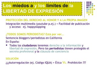 Los miedos a y los límites de la 
LIBERTAD DE EXPRESIÓN 
PROTECCIÓN DEL DERECHO AL HONOR Y A LA PROPIA IMAGEN 
Integración multimedia (youtube p.ej.) + Facilidad de publicación 
y acceso: ej. happyslapping 
¿TODOS SOMOS PERIODISTAS? Está por ver… 
Sentencia bloggers/periodistas en California 
En España: 
 Todos los ciudadanos tenemos derecho a la información y 
libertad de expresión. Pero los periodistas tienen protegido el 
secreto profesional y la cláusula de conciencia 
SOLUCIÓN 
¿¿¿Autorregulación (ej. Código IQUA) + Ética Vs. Prohibición ??? 
 
