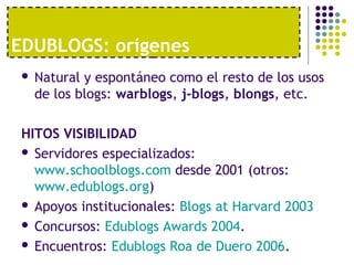 EDUBLOGS: orígenes 
 Natural y espontáneo como el resto de los usos 
de los blogs: warblogs, j-blogs, blongs, etc. 
HITOS VISIBILIDAD 
 Servidores especializados: 
www.schoolblogs.com desde 2001 (otros: 
www.edublogs.org) 
 Apoyos institucionales: Blogs at Harvard 2003 
 Concursos: Edublogs Awards 2004. 
 Encuentros: Edublogs Roa de Duero 2006. 
 