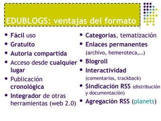 EDUBLOGS: ventajas del formato 
 Fácil uso 
 Gratuito 
 Autoría compartida 
 Acceso desde cualquier 
lugar 
 Publicación 
cronológica 
 Integrador de otras 
herramientas (web 2.0) 
 Categorías, tematización 
 Enlaces permanentes 
(archivo, hemeroteca,…) 
 Blogroll 
 Interactividad 
(comentarios, trackback) 
 Sindicación RSS (distribución 
y documentación) 
 Agregación RSS (planets) 
 