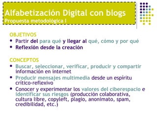 Alfabetización Digital con blogs 
Propuesta metodológica I 
OBJETIVOS 
 Partir del para qué y llegar al qué, cómo y por qué 
 Reflexión desde la creación 
CONCEPTOS 
 Buscar, seleccionar, verificar, producir y compartir 
información en internet 
 Producir mensajes multimedia desde un espíritu 
crítico-reflexivo 
 Conocer y experimentar los valores del ciberespacio e 
identificar sus riesgos (producción colaborativa, 
cultura libre, copyleft, plagio, anonimato, spam, 
credibilidad, etc.) 
 