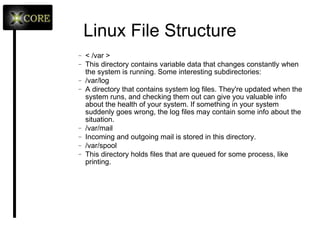 Linux File Structure < /bin, /usr/bin > These two directories contain a lot of programs (binaries, hence the directory's name) for the system. The /bin directory contains the most important programs that the system needs to operate, such as the shells, ls, grep, and other essential things. /usr/bin in turn contains applications for the system's users. However, in some cases it really doesn't make much difference if you put the program in /bin or /usr/bin. < /sbin, /usr/sbin > Most system administration programs are stored in these directories. In many cases you must run these programs as the root user. 