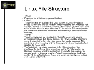 Linux File Structure /usr/include Header files for the C compiler. The header files define structures and constants that are needed for building most standard programs. A subdirectory under /usr/include contains headers for the C++ compiler. /usr/X11R6 The X Window System and things for it. The subdirectories under /usr/X11R6 may contain some X binaries themselves, as well as documentation, header files, config files, icons, sounds, and other things related to the graphical programs. < /usr/local > This is where you install apps and other files for use on the local machine. If your machine is a part of a network, the /usr directory may physically be on another machine and can be shared by many networked Linux workstations. On this kind of a network, the /usr/local directory contains only stuff that is not supposed to be used on many machines and is intended for use at the local machine only. 
