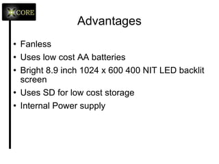 Advantages Fanless Uses low cost AA batteries Bright 8.9 inch 1024 x 600 400 NIT LED backlit screen Uses SD for low cost storage Internal Power supply 