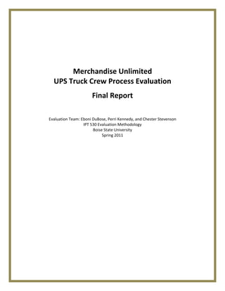 Merchandise Unlimited
  UPS Truck Crew Process Evaluation
                      Final Report

Evaluation Team: Eboni DuBose, Perri Kennedy, and Chester Stevenson
                  IPT 530 Evaluation Methodology
                       Boise State University
                            Spring 2011
 