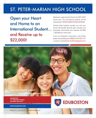 ST. PETER-MARIAN HIGH SCHOOL
Open your Heart                                          Eduboston needs host families for the 2011-2012
                                                         school year. The international students will be
                                                         attending ST. PETER- MARIAN HIGH SCHOOL.
and Home to an                                           Hosting these students provides you and your


International Student…
                                                         family with Double Rewards both culturally and
                                                         financially. Host families earn between $11,000
                                                         – $22,000 per school year.
and Receive up to                                        If you are interested in becoming a host family,


$22,000!
                                                         please contact Eduboston TODAY at 617-254-1117
                                                         or email us at eduboston.hostfamily@gmail.com.




Our students need
      immediate placement
EDUBOSTON
161 HARVARD AVENUE
ALLSTON, MA 02134
                                                                       EDUBOSTON
WWW.EDUBOSTON.COM


Eduboston is indorsed by St. Peter-Marian High School.
 