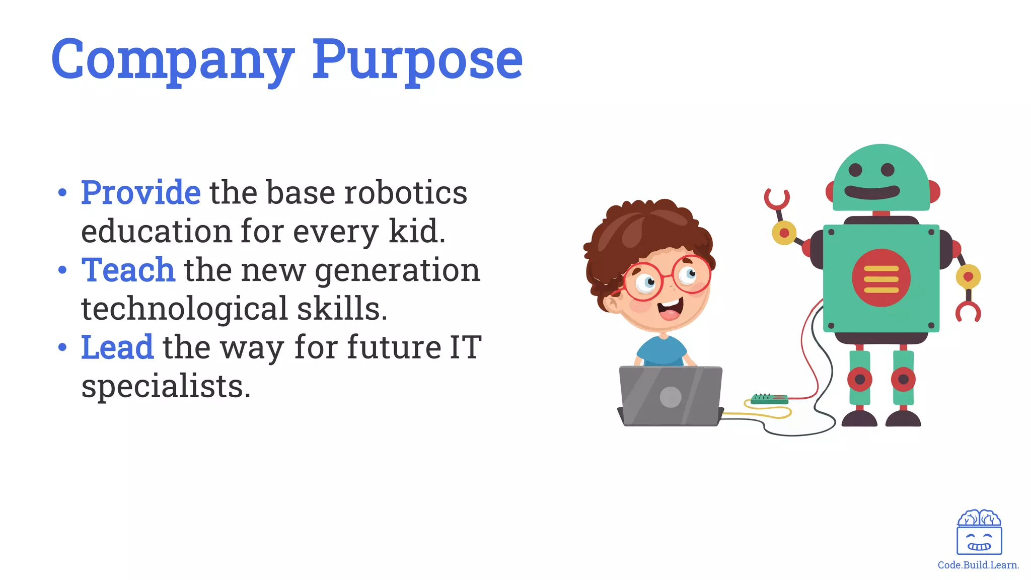 Code.Build.Learn.
• Provide the base robotics
education for every kid.
• Teach the new generation
technological skills.
• Lead the way for future IT
specialists.
Company Purpose
 