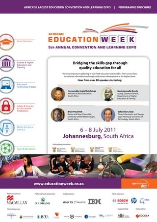 AFRICA’S LARGEST EDUCATION CONVENTION AND LEARNING EXPO                                                   |     PROGRAMME BROCHURE



x
x
x
x
y
y
y
y
                                                  AFRICAN

            Basic Education                      EDUCATION W E E K
x                                                 5th ANNUAL CONVENTION AND LEARNING EXPO
y

            Further & Higher
            Education and
                                                                                    Bridging the skills gap through
            Training                                                                    quality education for all
                                                                     The most important gathering of over 1400 education stakeholders from across Africa
                                                                       to facilitate information exchange and business development at the highest level.
                                                                                       Hear from over 80 speakers including:
            Education
            Technology Indaba
                                                                            Honourable Angie Motshekga                            Gwebinkundla Qonde
                                                                            Minister of Basic Education,                          Acting Director-general,
                                                                            South Africa                                          Department of Higher
                                                                                                                                  Education & Training


            Safety & Security
            in Educational
            Institutions                                                    Brian O’Connell                                        Johannes Cronjé
                                                                            Rector and Vice-Chancellor,                            Dean, Informatics and Design,
                                                                            University of the Western Cape,                        Cape Peninsula University of
                                                                            South Africa                                           Technology, South Africa


x           Maths & Science
y           Literacy
                                                                          6 – 8 July 2011
                                                                     Johannesburg, South Africa
                                                        Participating ministries:

            Sport & Recreation




                                www.educationweek.co.za

Platinum sponsor:               Preferred financial partner:          gold sponsors:                                        Silver sponsors:




MACMILLAN
Bronze sponsors:                                                                                                                  Supported by:       Endorsed by:
 