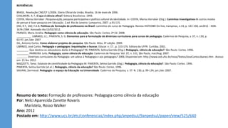 REFERÊNCIAS
BRASIL. Resolução CNE/CP 1/2006. Diário Oficial da União, Brasília, 16 de maio de 2006.
CHALMERS. A. F. O que é ciência afinal? Editora Brasiliense. 1993.
COSTA, Marisa Vorraber .Pesquisa-ação, pesquisa participativa e política cultural da identidade. In: COSTA, Marisa Vorraber (Org.). Caminhos Investigativos II: outros modos
de pensar e fazer pesquisa em Educação. 2.ed. Rio de Janeiro: Lamparina, 2007. p.91-115.
ENS, R.T., VAZ, F.A.B. Políticas de formação de professores no Brasil: caminhos do curso de Pedagogia. Revista HISTEDBR On-line, Campinas, n.43, p. 143-158, set2011 - ISSN:
1676-2584. Acessado dia 15/02/2012.
FRANCO, Maria Amélia. Pedagogia como ciência da educação. São Paulo: Cortez, 2ª Ed. 2008.
__________. LIBÂNEO, J.C.; PIMENTA, S. G. Elementos para a formulação de diretrizes curriculares para cursos de pedagogia. Cadernos de Pesquisa, v. 37, n. 130, p.
63-97, jan./abr. 2007
GIL, Antonio Carlos. Como elaborar projetos de pesquisa. São Paulo: Atlas, 4ª edição. 2009.
LIBÂNEO, José Carlos. Pedagogia e pedagogos: inquietações e buscas. Educar. n. 17. ,p. 153-176. Editora da UFPR. Curitiba, 2001.
________. Que destino os educadores darão à Pedagogia? IN: PIMENTA, Selma Garrido (Org.). Pedagogia, ciência da educação?. São Paulo: Cortez. 1996.
________. PARREIRA. Lelis. Pedagogia, como ciência da educação. Cadernos de Pesquisa. Vol. 37, n. 131, São Paulo, mar/Aug. 2007.
_______. Diretrizes curriculares da Pedagogia: um adeus à Pedagogia e aos pedagogos? 2006. Disponível em: http://www.ced.ufsc.br/nova/Textos/JoseCarlosLibaneo.htm . Acesso
em: 15 fev. 2012.
MAZZOTTI, Tarso. Estatuto de cientificidade da Pedagogia IN: PIMENTA, Selma Garrido (Org.). Pedagogia, ciência da educação?. São Paulo: Cortez. 1996.
PIMENTA, Selma Garrido [et.al.]. Pedagogia, ciência da educação? São Paulo: Cortez, 1996.
SAVIANI, Dermeval. Pedagogia: o espaço da Educação na Universidade. Cadernos de Pesquisa, v. 37. N. 130, p. 99-134, jan./abr. 2007.
Resumo do texto: Formação de professores: Pedagogia como ciência da educação
Por: Nelci Aparecida Zanette Rovaris
Maristela, Rosso Walker
Ano: 2012
Postado em: http://www.ucs.br/etc/conferencias/index.php/anpedsul/9anpedsul/paper/view/525/640
 