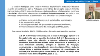 O curso de Pedagogia, como curso de formação de professores da Educação Básica se
encontra em contradição com a Pedagogia como Ciência da Educação, segundo Pimenta,
Franco e Libâneo (2007), pois entende-se por esta Legislação que a Pedagogia tem como base
a docência e infelizmente não considera o estudo do fenômeno educativo, em todas as suas
dimensões, compreendendo os elementos da ação educativa e sua contextualização:
A. O aluno como sujeito do processo de socialização e aprendizagem;
B. Os agentes de formação;
C. As situações concretas em que ocorrem os processos formativos;
D. O contexto socioinstitucional das instituições (LIBÂNEO, 2007).
Esta mesma Resolução (BRASIL, 2006) ressalta a docência, prescrevendo o seguinte:
Art. 2º As Diretrizes Curriculares para o curso de Pedagogia aplicam-se à
formação inicial para o exercício da docência [...] § 1º Compreende-se a
docência como ação educativa e processo pedagógico metódico e
intencional, construído em relações sociais, étnico-raciais e produtivas, as
quais influenciam conceitos, princípios e objetivos da Pedagogia,
desenvolvendo-se na articulação entre conhecimentos científicos e culturais,
valores éticos e estéticos inerentes a processos de aprendizagem, de
socialização e de construção do conhecimento, no âmbito do diálogo entre
diferentes visões de mundo (BRASIL, 2006, p. 11).
..LIBÂNEO E A PEDAGOGIA COMO CIÊNCIA..
LIBÂNEO, José Carlos
 