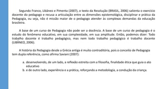 Segundo Franco, Libâneo e Pimenta (2007), o texto da Resolução (BRASIL, 2006) salienta o exercício
docente do pedagogo e recusa a articulação entre as dimensões epistemológica, disciplinar e prática da
Pedagogia, ou seja, não é missão maior de o pedagogo atender às complexas demandas da educação
brasileira.
A base de um curso de Pedagogia não pode ser a docência. A base de um curso de pedagogia é o
estudo do fenômeno educativo, em sua complexidade, em sua amplitude. Então, podemos dizer: Todo
trabalho docente é trabalho pedagógico, mas nem todo trabalho pedagógico é trabalho docente
(LIBÂNEO, 2006).
A história da Pedagogia desde a Grécia antiga é muito contraditória, pois o conceito de Pedagogia
tem dupla referência, como afirma Saviani (2007):
a. desenvolvendo, de um lado, a reflexão estreita com a filosofia, finalidade ética que guia o ato
educativo
b. e de outro lado, experiência e a prática, reforçando a metodologia, a condução da criança.
 