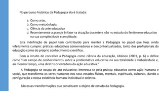 No percurso histórico da Pedagogia ela é tratada:
a. Como arte,
b. Como metodologia,
c. Ciência da arte educativa
d. Recentemente a grande ênfase na atuação docente e não no estudo do fenômeno educativo
na sua complexidade e amplitude.
Esta indefinição de papel tem contribuído para manter a Pedagogia no papel que hoje ainda
infelizmente cumpre: práticas educativas conservadoras e descontextualizadas, tanto dos profissionais da
educação como do próprio conhecimento científico.
Com o intuito de conceber a Pedagogia como ciência da educação, Libâneo (2001, p. 6) a define
como “um campo de conhecimentos sobre a problemática educativa na sua totalidade e historicidade e,
ao mesmo tempo, uma diretriz orientadora da ação educativa.”
A Pedagogia se ocupa do ato educativo; interessa-se pela prática educativa como ação humana e
social, que transforma os seres humanos nos seus estados físicos, mentais, espirituais, culturais, dando a
configuração a nossa existência humana individual e coletiva.
São essas transformações que constituem o objeto de estudo da Pedagogia.
 