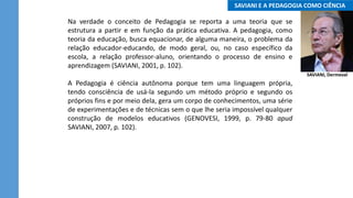 ..SAVIANI E A PEDAGOGIA COMO CIÊNCIA..
Na verdade o conceito de Pedagogia se reporta a uma teoria que se
estrutura a partir e em função da prática educativa. A pedagogia, como
teoria da educação, busca equacionar, de alguma maneira, o problema da
relação educador-educando, de modo geral, ou, no caso específico da
escola, a relação professor-aluno, orientando o processo de ensino e
aprendizagem (SAVIANI, 2001, p. 102).
A Pedagogia é ciência autônoma porque tem uma linguagem própria,
tendo consciência de usá-la segundo um método próprio e segundo os
próprios fins e por meio dela, gera um corpo de conhecimentos, uma série
de experimentações e de técnicas sem o que lhe seria impossível qualquer
construção de modelos educativos (GENOVESI, 1999, p. 79-80 apud
SAVIANI, 2007, p. 102).
SAVIANI, Dermeval
 