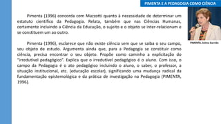 ..PIMENTA E A PEDAGOGIA COMO CIÊNCIA..
Pimenta (1996) concorda com Mazzotti quanto à necessidade de determinar um
estatuto científico da Pedagogia. Relata, também que nas Ciências Humanas,
certamente incluindo a Ciência da Educação, o sujeito e o objeto se inter-relacionam e
se constituem um ao outro.
Pimenta (1996), esclarece que não existe ciência sem que se saiba o seu campo,
seu objeto de estudo. Argumenta ainda que, para a Pedagogia se constituir como
ciência, precisa encontrar o seu objeto. Propõe como caminho a explicitação do
“irredutível pedagógico”. Explica que o irredutível pedagógico é o aluno. Com isso, o
campo da Pedagogia é o ato pedagógico incluindo o aluno, o saber, o professor, a
situação institucional, etc. (educação escolar), significando uma mudança radical da
fundamentação epistemológica e da prática de investigação na Pedagogia (PIMENTA,
1996).
PIMENTA, Selma Garrido
 