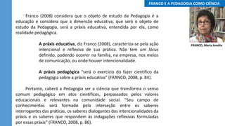..FRANCO E A PEDAGOGIA COMO CIÊNCIA..
Franco (2008) considera que o objeto de estudo da Pedagogia é a
educação e considera que a dimensão educativa, que será o objeto de
estudo da Pedagogia, será a práxis educativa, entendida por ela, como
realidade pedagógica.
A práxis educativa, diz Franco (2008), caracteriza-se pela ação
intencional e reflexiva de sua prática. Não tem um lócus
definido, podendo ocorrer na família, na empresa, nos meios
de comunicação, ou onde houver intencionalidade.
A práxis pedagógica “será o exercício do fazer científico da
pedagogia sobre a práxis educativa” (FRANCO, 2008, p. 84).
Portanto, caberá a Pedagogia ser a ciência que transforma o senso
comum pedagógico em atos científicos, perpassados pelos valores
educacionais e relevantes na comunidade social. “Seu campo de
conhecimentos será formado pela interseção entre os saberes
interrogantes das práticas, os saberes dialogantes das intencionalidades da
práxis e os saberes que respondem às indagações reflexivas formuladas
por essas práxis” (FRANCO, 2008, p. 86).
FRANCO, Maria Amélia
 