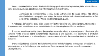 Com a complexidade do objeto de estudo da Pedagogia é necessário a participação de outras ciências
como ciências auxiliares, possibilitando a interdisciplinaridade entre elas.
A utilização de conhecimentos, teorias, meios, instrumentos de outras ciências não altera a
cientificidade da pedagogia, pois a ótica da análise e da inclusão de outros elementos se fará
pela ciência pedagógica.” Anísio apud Franco (2008. p. 28).
A Pedagogia para exercer o seu papel social, deve definir-se como uma ciência própria, libertando-se
dos pressupostos positivistas e a sua submissão total a epistemologia das ciências auxiliares.
É preciso, em última análise, que a Pedagogia e seus educadores a assumam como ciência que não
somente reflita e teorize sobre os fenômenos educativos, e sim organize ações estruturais e produzam
novas condições de exercer o ato pedagógico, sempre com o intuito da emancipação da sociedade e do
indivíduo.
O arcabouço teórico existente deve usar outras lentes de leitura sobre a formação de professores e,
sobretudo, ao curso de Pedagogia, que atualmente é o encarregado de formar os professores para a
Educação Básica.
...CONCLUSÃO...
 