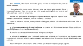 ...GARDNER...
1943 -
Para GARDNER, não existem habilidades gerais, portanto a inteligência não pode ser
medida por testes.
As crianças têm mentes muito diferentes umas das outras, elas possuem forças e
fraquezas diferentes, e é um erro pensar que existe uma única inteligência em torno da qual
todas as crianças podem ser comparadas.
Existem sete grandes eixos de inteligência: lógico-matemática, linguística, espacial, físico-
cinestésica, interpessoal, intrapessoal, musical, naturalista e existencial.
Todos os indivíduos possuem, como parte de sua bagagem genética, certas habilidades básicas em todas as
inteligências.
A linha de desenvolvimento de cada inteligência, no entanto, será determinada tanto por fatores genéticos e
neurobiológicos quanto por condições ambientais.
O conceito de cultura é central na Teoria das Inteligências Múltiplas.
A definição de inteligência como a habilidade para resolver problemas ou criar produtos, que são significativos
em um ou mais ambientes culturais, sugere que alguns talentos somente se desenvolvem porque são valorizados pelo
ambiente.
Para Gardner, cada cultura valoriza certos talentos, que são passados para a geração seguinte.
 
