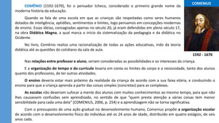 ...COMENIUS...
COMÊNIO (1592-1670), foi o pensador tcheco, considerado o primeiro grande nome da
moderna história da educação.
Quando se fala de uma escola em que as crianças são respeitadas como seres humanos
dotados de inteligência, aptidões, sentimentos e limites, logo pensamos em concepções modernas
de ensino. Essas ideias, consagradas apenas no século 20, já eram defendidas em pleno século 17,
na obra Didática Magna, a qual marca o início da sistematização da pedagogia e da didática no
Ocidente.
No livro, Comênio realiza uma racionalização de todas as ações educativas, indo da teoria
didática até as questões do cotidiano da sala de aula.
1592 - 1670
Nas relações entre professor e aluno, seriam consideradas as possibilidades e os interesses da criança.
E a organização do tempo e do currículo levaria em conta os limites do corpo e a necessidade, tanto dos alunos
quanto dos professores, de ter outras atividades.
O ensino deveria estar mais próximo da realidade da criança de acordo com a sua faixa etária, e conduzindo o
ensino para que a criança aprenda a partir das coisas simples (concretas) para as complexas.
As escolas não deveriam sufocar a mente dos alunos com muitos conhecimentos ao mesmo tempo, para que não
lhes causassem confusões sem aprendizado, no sentido de que “quem presta atenção a várias coisas tem menor
sensibilidade para cada uma dela” (COMENIUS, 2006, p. 254) e a aprendizagem não se torna significativa.
Com o pressuposto de uma ação gradual no desenvolvimento humano, Comenius propõe a organização escolar
de acordo com o desenvolvimento físico do indivíduo até os 24 anos de idade, distribuído em quatro estágios, de seis
anos cada.
 