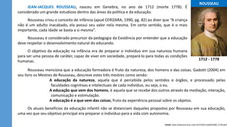 ...ROUSSEAU...
JEAN-JACQUES ROUSSEAU, nasceu em Genebra, no ano de 1712 (morte 1778). É
considerado um grande estudioso dentro das áreas da política e da educação.
Rousseau criou o conceito de infância (apud CERIZARA, 1990, pg. 82) ao dizer que “A criança
não é um adulto inacabado, ela possui seu valor nela mesma. Em certo sentido, que é o mais
importante, cada idade se basta a si mesma”.
Rousseau é considerado precursor da pedagogia da Existência por entender que a educação
deve respeitar o desenvolvimento natural do educando.
O objetivo da educação na infância era de preparar o indivíduo em sua natureza humana
para ser uma pessoa de caráter, capaz de viver em sociedade, prepará-lo para todas as condições
humanas.
Fonte: http://educere.bruc.com.br/CD2011/pdf/4309_2728.pdf
Rousseau menciona que a educação formadora é fruto da natureza, dos homens e das coisas. Gadotti (2004) em
seu livro os Mestres de Rousseau, descreve estes três mestres como sendo:
A educação da natureza, aquela que é percebida pelos sentidos e órgãos, e processado pelas
faculdades cognitivas e intelectuais de cada indivíduo, ou seja, o eu.
A educação que vem dos homens, é aquela que se recebe dos outros através da mediação, interação,
comunicação e estimulação.
A educação é a que vem das coisas, fruto da experiência pessoal sobre os objetos.
Os atuais benefícios da educação infantil não se distanciam daqueles propostos por Rousseau em sua educação,
uma vez que seu objetivo principal era preparar o indivíduo para a vida com autonomia.
1712 - 1778
 
