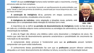 ...PIAGET...
1896 - 1980
A importância de se definir os períodos de desenvolvimento da inteligência reside no fato de que,
em cada um, o indivíduo adquire novos conhecimentos ou estratégias de sobrevivência, de compreensão e
interpretação da realidade.
A obra de Piaget não oferece uma didática sobre como desenvolver a inteligência do aluno. Ela
mostra que cada fase de desenvolvimento apresenta características e possibilidades de crescimento da
maturação ou de aquisições.
A compreensão deste processo é fundamental para que os professores possam também
compreender com quem estão trabalhando.
O conhecimento destas possibilidades faz com que os professores possam oferecer estímulos
adequados a um maior desenvolvimento do indivíduo na leitura, na escrita e na interpretação textual.
PIAGET diz que a embriologia humana evolui também após o nascimento, criando
estruturas cada vez mais complexas.
A inteligência pode ser exercitada, buscando um aperfeiçoamento de potencialidades, que
evolui "desde o nível mais primitivo da existência, caracterizado por trocas bioquímicas até o nível
das trocas simbólicas“.
A construção da inteligência dá-se, portanto em etapas sucessivas, com
complexidades crescentes, encadeadas umas às outras.
A inteligência do indivíduo, como adaptação a situações novas, portanto, está
relacionada com a complexidade desta interação do indivíduo com o meio.
 