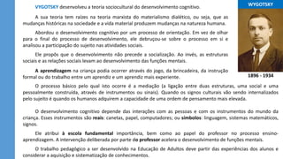 ...WYGOTSKY...
1896 - 1934
VYGOTSKY desenvolveu a teoria sociocultural do desenvolvimento cognitivo.
A sua teoria tem raízes na teoria marxista do materialismo dialético, ou seja, que as
mudanças históricas na sociedade e a vida material produzem mudanças na natureza humana.
Abordou o desenvolvimento cognitivo por um processo de orientação. Em vez de olhar
para o final do processo de desenvolvimento, ele debruçou-se sobre o processo em si e
analisou a participação do sujeito nas atividades sociais.
Ele propôs que o desenvolvimento não precede a socialização. Ao invés, as estruturas
sociais e as relações sociais levam ao desenvolvimento das funções mentais.
O processo básico pelo qual isto ocorre é a mediação (a ligação entre duas estruturas, uma social e uma
pessoalmente construída, através de instrumentos ou sinais). Quando os signos culturais vão sendo internalizados
pelo sujeito é quando os humanos adquirem a capacidade de uma ordem de pensamento mais elevada.
O desenvolvimento cognitivo depende das interações com as pessoas e com os instrumentos do mundo da
criança. Esses instrumentos são reais: canetas, papel, computadores; ou símbolos: linguagem, sistemas matemáticos,
signos.
Ele atribui à escola fundamental importância, bem como ao papel do professor no processo ensino-
aprendizagem. A intervenção deliberada por parte do professor acelera o desenvolvimento de funções mentais.
O trabalho pedagógico a ser desenvolvido na Educação de Adultos deve partir das experiências dos alunos e
considerar a aquisição e sistematização de conhecimentos.
A aprendizagem na criança podia ocorrer através do jogo, da brincadeira, da instrução
formal ou do trabalho entre um aprendiz e um aprendiz mais experiente.
 