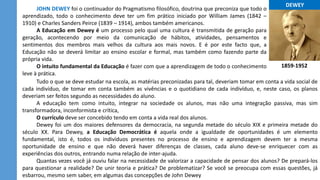 ...DEWEY...
JOHN DEWEY foi o continuador do Pragmatismo filosófico, doutrina que preconiza que todo o
aprendizado, todo o conhecimento deve ter um fim prático iniciado por William James (1842 –
1910) e Charles Sanders Peirce (1839 – 1914), ambos também americanos.
A Educação em Dewey é um processo pelo qual uma cultura é transmitida de geração para
geração, acontecendo por meio da comunicação de hábitos, atividades, pensamentos e
sentimentos dos membros mais velhos da cultura aos mais novos. E é por este facto que, a
Educação não se deverá limitar ao ensino escolar e formal, mas também como fazendo parte da
própria vida.
O intuito fundamental da Educação é fazer com que a aprendizagem de todo o conhecimento
leve à prática.
1859-1952
Tudo o que se deve estudar na escola, as matérias preconizadas para tal, deveriam tomar em conta a vida social de
cada indivíduo, de tomar em conta também as vivências e o quotidiano de cada indivíduo, e, neste caso, os planos
deveriam ser feitos segundo as necessidades do aluno.
A educação tem como intuito, integrar na sociedade os alunos, mas não uma integração passiva, mas sim
transformadora, inconformista e crítica,
O currículo deve ser concebido tendo em conta a vida real dos alunos.
Dewey foi um dos maiores defensores da democracia, na segunda metade do século XIX e primeira metade do
século XX. Para Dewey, a Educação Democrática é aquela onde a igualdade de oportunidades é um elemento
fundamental, isto é, todos os indivíduos presentes no processo de ensino e aprendizagem devem ter a mesma
oportunidade de ensino e que não deverá haver diferenças de classes, cada aluno deve-se enriquecer com as
experiências dos outros, entrando numa relação de inter-ajuda.
Quantas vezes você já ouviu falar na necessidade de valorizar a capacidade de pensar dos alunos? De prepará-los
para questionar a realidade? De unir teoria e prática? De problematizar? Se você se preocupa com essas questões, já
esbarrou, mesmo sem saber, em algumas das concepções de John Dewey
 