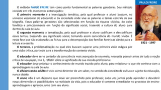 ...PAULO FREIRE...
1921 - 1997
O método PAULO FREIRE tem como ponto fundamental as palavras geradoras. Seu método
consiste em três momentos entrelaçados:
O primeiro momento é a investigação temática, pela qual professor e aluno buscam, no
universo vocabular do educando e da sociedade onde vive as palavras e temas centrais de sua
biografia. Essas palavras geradoras são selecionadas em função da riqueza silábica, do valor
fonético e principalmente em função do significado social, trazendo a cultura do aluno para
dentro da sala de aula.
O segundo momento a tematização, pela qual professor e aluno codificam e descodificam
esses temas, buscando seu significado social, tomando assim consciência do mundo vivido. É
nesta fase que são elaboradas as fichas para a decomposição das famílias fonéticas dando para a
leitura e a escrita.
O terceiro, a problematização na qual eles buscam superar uma primeira visão mágica por
uma visão crítica, partindo para a transformação do contexto vivido.
O educador deve ser o portador da consciência mais avançada de seu meio, necessita possuir antes de tudo a noção
crítica de seu papel, isto é, refletir sobre o significado de sua missão profissional.
O educador deve priorizar o conhecimento de mundo trazido pelo aluno, para relacionar o que ele conhece com a
aprendizagem na sala de aula.
O alfabetizando adulto é visto como detentor de um saber, no sentido do conceito de cultura e sujeito da educação,
nunca objeto.
O aluno não é um depósito que deve ser preenchido pelo professor, cada um, juntos pode aprender e descobrir
novas dimensões e possibilidades na realidade da vida, pois o educador é somente o mediador no processo de ensino-
aprendizagem e aprende junto com seu aluno.
 